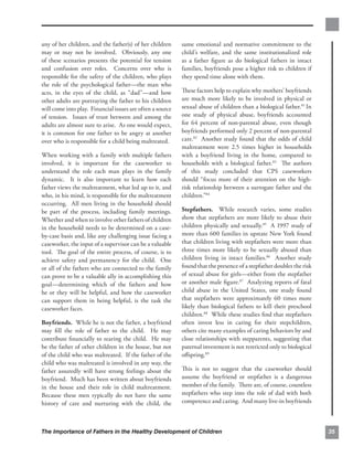 any of her children, and the father(s) of her children     same emotional and normative commitment to the
may or may not be involved. Obviously, any one             child’s welfare, and the same institutionalized role
of these scenarios presents the potential for tension      as a father ﬁgure as do biological fathers in intact
and confusion over roles. Concerns over who is             families, boyfriends pose a higher risk to children if
responsible for the safety of the children, who plays      they spend time alone with them.
the role of the psychological father—the man who
acts, in the eyes of the child, as “dad”—and how           These factors help to explain why mothers’ boyfriends
other adults are portraying the father to his children     are much more likely to be involved in physical or
will come into play. Financial issues are often a source   sexual abuse of children than a biological father.81 In
of tension. Issues of trust between and among the          one study of physical abuse, boyfriends accounted
adults are almost sure to arise. As one would expect,      for 64 percent of non-parental abuse, even though
it is common for one father to be angry at another         boyfriends performed only 2 percent of non-parental
over who is responsible for a child being maltreated.      care.82 Another study found that the odds of child
                                                           maltreatment were 2.5 times higher in households
When working with a family with multiple fathers           with a boyfriend living in the home, compared to
involved, it is important for the caseworker to            households with a biological father.83 The authors
understand the role each man plays in the family           of this study concluded that CPS caseworkers
dynamic. It is also important to learn how each            should “focus more of their attention on the high-
father views the maltreatment, what led up to it, and      risk relationship between a surrogate father and the
who, in his mind, is responsible for the maltreatment      children.”84
occurring. All men living in the household should
be part of the process, including family meetings.         Stepfathers. While research varies, some studies
Whether and when to involve other fathers of children      show that stepfathers are more likely to abuse their
in the household needs to be determined on a case-         children physically and sexually.85 A 1997 study of
by-case basis and, like any challenging issue facing a     more than 600 families in upstate New York found
caseworker, the input of a supervisor can be a valuable    that children living with stepfathers were more than
tool. The goal of the entire process, of course, is to     three times more likely to be sexually abused than
achieve safety and permanency for the child. One           children living in intact families.86 Another study
or all of the fathers who are connected to the family      found that the presence of a stepfather doubles the risk
can prove to be a valuable ally in accomplishing this      of sexual abuse for girls—either from the stepfather
goal—determining which of the fathers and how              or another male ﬁgure.87 Analyzing reports of fatal
he or they will be helpful, and how the caseworker         child abuse in the United States, one study found
can support them in being helpful, is the task the         that stepfathers were approximately 60 times more
caseworker faces.                                          likely than biological fathers to kill their preschool
                                                           children.88 While these studies ﬁnd that stepfathers
Boyfriends. While he is not the father, a boyfriend        often invest less in caring for their stepchildren,
may ﬁll the role of father to the child. He may            others cite many examples of caring behaviors by and
contribute ﬁnancially to rearing the child. He may         close relationships with stepparents, suggesting that
be the father of other children in the house, but not      paternal investment is not restricted only to biological
of the child who was maltreated. If the father of the      oﬀspring.89
child who was maltreated is involved in any way, the
father assuredly will have strong feelings about the       This is not to suggest that the caseworker should
boyfriend. Much has been written about boyfriends          assume the boyfriend or stepfather is a dangerous
in the house and their role in child maltreatment.         member of the family. There are, of course, countless
Because these men typically do not have the same           stepfathers who step into the role of dad with both
history of care and nurturing with the child, the          competence and caring. And many live-in boyfriends



The Importance of Fathers in the Healthy Development of Children                                                      35
 