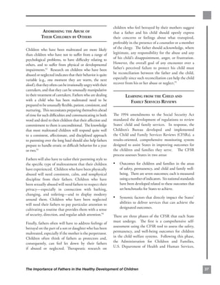 children who feel betrayed by their mothers suggest
            ADDRESSING THE ABUSE OF                            that a father and his child should openly express
           THEIR CHILDREN BY OTHERS                            their concerns or feelings about what transpired,
                                                               preferably in the presence of a counselor or a member
Children who have been maltreated are more likely              of the clergy. The father should acknowledge, where
than children who have not to suﬀer from a range of            legitimate, any responsibility for the abuse and any
psychological problems, to have diﬃculty relating to           of his child’s disappointment, anger, or frustration.
others, and to suﬀer from physical or developmental            However, the overall goal of any encounter over a
impairments.92 Research on children who have been              father’s perceived failure to protect his child must
abused or neglected indicates that their behavior is quite     be reconciliation between the father and the child,
variable (e.g., one moment they are warm, the next             especially since such reconciliation can help the child
aloof), that they often can be irrationally angry with their   recover from his or her abuse or neglect.95
caretakers, and that they can be unusually manipulative
in their treatment of caretakers. Fathers who are dealing              LEARNING FROM THE CHILD AND

with a child who has been maltreated need to be                          FAMILY SERVICES REVIEWS

prepared to be unusually ﬂexible, patient, consistent, and
nurturing. This necessitates preparing themselves ahead
of time for such diﬃculties and communicating in both          The 1994 amendments to the Social Security Act
word and deed to their children that their aﬀection and        mandated the development of regulations to review
commitment to them is unconditional. The knowledge             States’ child and family services. In response, the
that most maltreated children will respond quite well          Children’s Bureau developed and implemented
to a consistent, aﬀectionate, and disciplined approach         the Child and Family Services Reviews (CFSRs), a
to parenting over the long haul should also help fathers       results-oriented, comprehensive monitoring system
prepare to handle erratic or diﬃcult behavior for a year       designed to assist States in improving outcomes for
or two.93                                                      the children and families they serve. The CFSR
                                                               process assesses States in two areas:
Fathers will also have to tailor their parenting style to
the speciﬁc type of maltreatment that their children           •	 Outcomes for children and families in the areas
have experienced. Children who have been physically                of safety, permanency, and child and family well­
abused will need consistent, calm, and nonphysical                 being. There are seven outcomes; each is measured
discipline from their fathers. Children who have                   using a number of indicators. Six national standards
been sexually abused will need fathers to respect their            have been developed related to these outcomes that
privacy—especially in connection with bathing,                     set benchmarks for States to achieve.
changing, and toileting—and to display modesty
around them. Children who have been neglected
                                                               •	 Systemic factors that directly impact the States’
                                                                   abilities to deliver services that can achieve the
will need their fathers to pay particular attention to
                                                                   designated outcomes.
cultivating a routine that provides them with a sense
of security, direction, and regular adult attention.94         There are three phases of the CFSR that each State
                                                               must undergo. The ﬁrst is a comprehensive self-
Finally, fathers often will have to address feelings of
                                                               assessment using the CFSR tool to assess the safety,
betrayal on the part of a son or daughter who has been
                                                               permanency, and well-being outcomes for children
maltreated, especially if the mother is the perpetrator.
                                                               in the child welfare systems. Following this phase,
Children often think of fathers as protectors and,
                                                               the Administration for Children and Families,
consequently, can feel let down by their fathers
                                                               U.S. Department of Health and Human Services,
if abused or neglected. Therapeutic research on




The Importance of Fathers in the Healthy Development of Children                                                          37
 