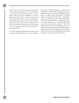 conducts on-site reviews in each State and produces       with respect to child well-being was a lack of father
     a Final Report identifying the State’s performance        involvement in case planning. Findings also show that
     on each outcome and factor under review. The last         child welfare systems are often not making adequate
     phase involves each State developing a Program            eﬀorts to establish contact with fathers, even when
     Improvement Plan (PIP) to address outcomes and            fathers are involved with the family. Additionally,
     factors with which the State was not in conformance.      agencies were less likely to assess the needs of fathers,
     The CFSR ﬁndings are important to CPS caseworkers         to search for paternal relatives as possible placements
     for two key reasons: they are a tool to improve service   or for other involvement, or to provide fathers with
     delivery to families and children and, if these changes   services than they were with mothers.97 Also, if the
     are not incorporated, the State and agencies face         mother was not contacted, then the father was also not
     funding penalties.96                                      likely to be contacted. In general, child welfare agencies
                                                               recognize this lack of involvement and are working to
     The CFSR ﬁndings regarding fathers showed several         address the issue primarily through initiating changes
     areas for needed improvement. A common challenge          in policies, protocols, and practice guidelines.




38                                                                                     Fathers and Case Planning
 