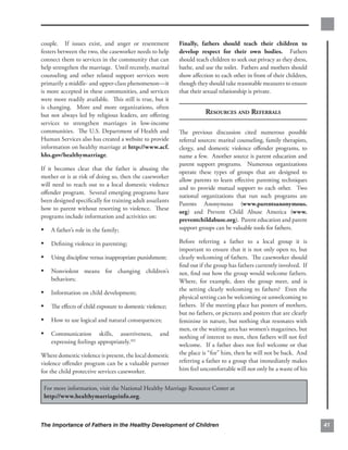 couple. If issues exist, and anger or resentment          Finally, fathers should teach their children to
festers between the two, the caseworker needs to help     develop respect for their own bodies. Fathers
connect them to services in the community that can        should teach children to seek out privacy as they dress,
help strengthen the marriage. Until recently, marital     bathe, and use the toilet. Fathers and mothers should
counseling and other related support services were        show aﬀection to each other in front of their children,
primarily a middle- and upper-class phenomenon—it         though they should take reasonable measures to ensure
is more accepted in these communities, and services       that their sexual relationship is private.
were more readily available. This still is true, but it
is changing. More and more organizations, often
but not always led by religious leaders, are oﬀering                 RESOURCES AND REFERRALS
services to strengthen marriages in low-income
communities. The U.S. Department of Health and            The previous discussion cited numerous possible
Human Services also has created a website to provide      referral sources: marital counseling, family therapists,
information on healthy marriage at http://www.acf.        clergy, and domestic violence oﬀender programs, to
hhs.gov/healthymarriage.                                  name a few. Another source is parent education and
                                                          parent support programs. Numerous organizations
If it becomes clear that the father is abusing the
                                                          operate these types of groups that are designed to
mother or is at risk of doing so, then the caseworker
                                                          allow parents to learn eﬀective parenting techniques
will need to reach out to a local domestic violence
                                                          and to provide mutual support to each other. Two
oﬀender program. Several emerging programs have
                                                          national organizations that run such programs are
been designed speciﬁcally for training adult assailants
                                                          Parents Anonymous (www.parentsanonymous.
how to parent without resorting to violence. These
                                                          org) and Prevent Child Abuse America (www.
programs include information and activities on:
                                                          preventchildabuse.org). Parent education and parent
•	 A father’s role in the family;                         support groups can be valuable tools for fathers.

•	 Deﬁning violence in parenting;                         Before referring a father to a local group it is
                                                          important to ensure that it is not only open to, but
•	 Using discipline versus inappropriate punishment;      clearly welcoming of fathers. The caseworker should
                                                          ﬁnd out if the group has fathers currently involved. If
•	 Nonviolent means for changing children’s               not, ﬁnd out how the group would welcome fathers.
    behaviors;                                            Where, for example, does the group meet, and is
                                                          the setting clearly welcoming to fathers? Even the
•	 Information on child development;
                                                          physical setting can be welcoming or unwelcoming to
•	 The eﬀects of child exposure to domestic violence;     fathers. If the meeting place has posters of mothers,
                                                          but no fathers, or pictures and posters that are clearly
•	 How to use logical and natural consequences;           feminine in nature, but nothing that resonates with
                                                          men, or the waiting area has women’s magazines, but
•	 Communication         skills, assertiveness,    and
                                                          nothing of interest to men, then fathers will not feel
    expressing feelings appropriately.102
                                                          welcome. If a father does not feel welcome or that
Where domestic violence is present, the local domestic    the place is “for” him, then he will not be back. And
violence oﬀender program can be a valuable partner        referring a father to a group that immediately makes
for the child protective services caseworker.             him feel uncomfortable will not only be a waste of his


 For more information, visit the National Healthy Marriage Resource Center at
 http://www.healthymarriageinfo.org.



The Importance of Fathers in the Healthy Development of Children                                                     41
 