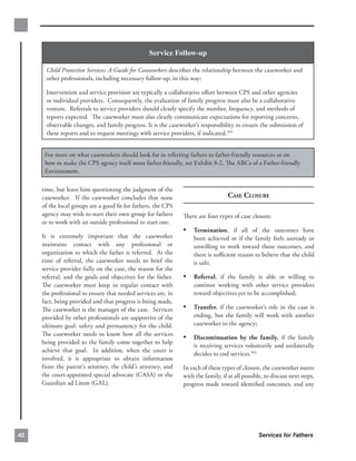Service Follow-up

      Child Protective Services: A Guide for Caseworkers describes the relationship between the caseworker and
      other professionals, including necessary follow-up, in this way:

      Intervention and service provision are typically a collaborative eﬀort between CPS and other agencies
      or individual providers. Consequently, the evaluation of family progress must also be a collaborative
      venture. Referrals to service providers should clearly specify the number, frequency, and methods of
      reports expected. The caseworker must also clearly communicate expectations for reporting concerns,
      observable changes, and family progress. It is the caseworker’s responsibility to ensure the submission of
      these reports and to request meetings with service providers, if indicated.103


      For more on what caseworkers should look for in referring fathers to father-friendly resources or on
      how to make the CPS agency itself more father-friendly, see Exhibit 8-2, The ABCs of a Father-friendly
      Environment.

     time, but leave him questioning the judgment of the
     caseworker. If the caseworker concludes that none                             CASE CLOSURE
     of the local groups are a good ﬁt for fathers, the CPS
     agency may wish to start their own group for fathers      There are four types of case closure:
     or to work with an outside professional to start one.
                                                               •	 Termination, if all of the outcomes have
     It is extremely important that the caseworker                 been achieved or if the family feels unready or
     maintains contact with any professional or                    unwilling to work toward those outcomes, and
     organization to which the father is referred. At the          there is suﬃcient reason to believe that the child
     time of referral, the caseworker needs to brief the           is safe;
     service provider fully on the case, the reason for the
     referral, and the goals and objectives for the father.    •	 Referral, if the family is able or willing to
     The caseworker must keep in regular contact with              continue working with other service providers
     the professional to ensure that needed services are, in       toward objectives yet to be accomplished;
     fact, being provided and that progress is being made.
     The caseworker is the manager of the case. Services       •	 Transfer, if the caseworker’s role in the case is
     provided by other professionals are supportive of the         ending, but the family will work with another
     ultimate goal: safety and permanency for the child.           caseworker in the agency;
     The caseworker needs to know how all the services
                                                               •	 Discontinuation by the family, if the family
     being provided to the family come together to help
                                                                   is receiving services voluntarily and unilaterally
     achieve that goal. In addition, when the court is
                                                                   decides to end services.104
     involved, it is appropriate to obtain information
     from the parent’s attorney, the child’s attorney, and     In each of these types of closure, the caseworker meets
     the court-appointed special advocate (CASA) or the        with the family, if at all possible, to discuss next steps,
     Guardian ad Litem (GAL).                                  progress made toward identiﬁed outcomes, and any




42                                                                                               Services for Fathers
 