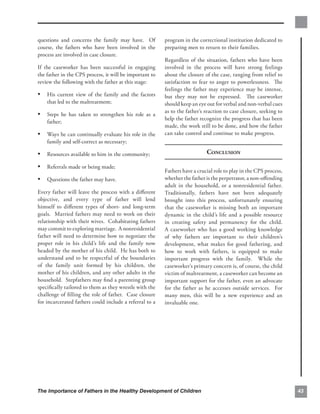 questions and concerns the family may have. Of           program in the correctional institution dedicated to
course, the fathers who have been involved in the        preparing men to return to their families.
process are involved in case closure.
                                                         Regardless of the situation, fathers who have been
If the caseworker has been successful in engaging        involved in the process will have strong feelings
the father in the CPS process, it will be important to   about the closure of the case, ranging from relief to
review the following with the father at this stage:      satisfaction to fear to anger to powerlessness. The
                                                         feelings the father may experience may be intense,
•	 His current view of the family and the factors        but they may not be expressed. The caseworker
    that led to the maltreatment;                        should keep an eye out for verbal and non-verbal cues
                                                         as to the father’s reaction to case closure, seeking to
•	 Steps he has taken to strengthen his role as a
                                                         help the father recognize the progress that has been
    father;
                                                         made, the work still to be done, and how the father
•	 Ways he can continually evaluate his role in the      can take control and continue to make progress.
    family and self-correct as necessary;

•	 Resources available to him in the community;                             CONCLUSION

•	 Referrals made or being made;
                                                         Fathers have a crucial role to play in the CPS process,
•	 Questions the father may have.                        whether the father is the perpetrator, a non-oﬀending
                                                         adult in the household, or a nonresidential father.
Every father will leave the process with a diﬀerent      Traditionally, fathers have not been adequately
objective, and every type of father will lend            brought into this process, unfortunately ensuring
himself to diﬀerent types of short- and long-term        that the caseworker is missing both an important
goals. Married fathers may need to work on their         dynamic in the child’s life and a possible resource
relationship with their wives. Cohabitating fathers      in creating safety and permanency for the child.
may commit to exploring marriage. A nonresidential       A caseworker who has a good working knowledge
father will need to determine how to negotiate the       of why fathers are important to their children’s
proper role in his child’s life and the family now       development, what makes for good fathering, and
headed by the mother of his child. He has both to        how to work with fathers, is equipped to make
understand and to be respectful of the boundaries        important progress with the family. While the
of the family unit formed by his children, the           caseworker’s primary concern is, of course, the child
mother of his children, and any other adults in the      victim of maltreatment, a caseworker can become an
household. Stepfathers may ﬁnd a parenting group         important support for the father, even an advocate
speciﬁcally tailored to them as they wrestle with the    for the father as he accesses outside services. For
challenge of ﬁlling the role of father. Case closure     many men, this will be a new experience and an
for incarcerated fathers could include a referral to a   invaluable one.




The Importance of Fathers in the Healthy Development of Children                                                   43
 