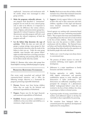 emphasized. Interaction and involvement with           •	 Involve. Reach out to men who are fathers, whether
         the mother always were encouraged in other                 married or not, to foster their emotional connection
         group activities.                                          to and ﬁnancial support of their children.

     •	 Make the programs culturally relevant. As               •	 Support. Actively support fathers in the variety
         one program head described it, “mainstream”                of their roles and in their connection with their
         programs do not work for every cultural group,             children, regardless of their legal and ﬁnancial
         and, in order to be eﬀective, it is important to           status (married, unmarried, employed, and
         recognize the diﬀerences that various cultures,            unemployed).105
         ethnic, religious, and socioeconomic groups face.
         Appendix D, Cultural Competence Self-assessment        Several agencies are working with community-based
         Questionnaire, provides program staﬀ with a tool       groups to address the issues confronting noncustodial
         to assess the cultural competency of both the          fathers. They recognize that many noncustodial fathers
         program and staﬀ.                                      are responsible parents who want to be actively involved
                                                                in the lives of their children. However, substantial
     •	 Let the fathers help determine the type of              barriers may exist that prevent or inhibit a father’s
         activities. While this does not work with all          involvement with his children. The National Center
         groups or group settings, many groups let their        on Fathers and Families identiﬁed the following seven
         various branches determine what the needs of the       core ﬁndings about fathers based on the experiences of
         fathers in their area are. Under the same group        the frontline people who work with them:
         umbrella, some branches only sponsor fathers’
         nights out while others have a year-long curriculum    •	 Fathers care—even if caring is not always shown
         teaching fathering and parenting skills, but they          in conventional ways.
         let the fathers decide what they needed.
                                                                •	 The presence of fathers matters—in terms of
     Exhibit 8-1 illustrates what various other groups have         economic well-being, social support, and child
     found helpful in starting a fatherhood program or group.       development.

                                                                •	 Joblessness is a major impediment to family
        PROMOTING RESPONSIBLE FATHERHOOD                            formation and father involvement.

                                                                •	 Existing     approaches to public beneﬁts,
     One recent study researched and analyzed 300                   child support enforcement, and paternity
     community-based initiatives, and it oﬀers the                  establishment operate to create obstacles and
     following strategic objectives as a framework for              disincentives to father involvement.           The
     programs promoting responsible fatherhood:                     disincentives are suﬃciently compelling to have
                                                                    prompted the emergence of a phenomenon
     •	 Prevent. Prevent men from having children                   dubbed “underground fathers”—men who are
         before they are ready for the ﬁnancial and                 involved in the lives of their children, but refuse
         emotional responsibilities of fatherhood.                  to participate as fathers in formal systems.
     •	 Prepare. Prepare men for the legal, ﬁnancial,           •	 A growing number of young, unwed fathers and
         and emotional responsibilities of fatherhood.              mothers need additional support to develop the
                                                                    vital skills to share responsibility for parenting.
     •	 Establish. Promote paternity establishment at
         childbirth so that every father and child has, at a    •	 The transition from biological father to
         minimum, a legal connection.                               committed parent has signiﬁcant developmental
                                                                    implications for young fathers.



48                                                                                           Fatherhood Programs
 