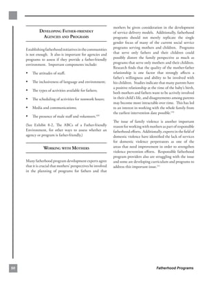 mothers be given consideration in the development
              DEVELOPING FATHER-FRIENDLY                          of service delivery models. Additionally, fatherhood
               AGENCIES AND PROGRAMS                              programs should not merely replicate the single
                                                                  gender focus of many of the current social service
     Establishing fatherhood initiatives in the communities       programs serving mothers and children. Programs
     is not enough. It also is important for agencies and         that serve only fathers and their children could
     programs to assess if they provide a father-friendly         possibly distort the family perspective as much as
     environment. Important components include:                   programs that serve only mothers and their children.
                                                                  Research ﬁnds that the quality of the mother-father
     • The attitudes of staﬀ;                                     relationship is one factor that strongly aﬀects a
                                                                  father’s willingness and ability to be involved with
     • The inclusiveness of language and environment;             his children. Studies indicate that many parents have
                                                                  a positive relationship at the time of the baby’s birth,
     • The types of activities available for fathers;             both mothers and fathers want to be actively involved
     • The scheduling of activities for nonwork hours;            in their child’s life, and disagreements among parents
                                                                  may become more intractable over time. This has led
     • Media and communications;                                  to an interest in working with the whole family from
                                                                  the earliest intervention date possible.110
     • The presence of male staﬀ and volunteers.109
                                                                  The issue of family violence is another important
     (See Exhibit 8-2, The ABCs of a Father-friendly              reason for working with mothers as part of responsible
     Environment, for other ways to assess whether an             fatherhood eﬀorts. Additionally, experts in the ﬁeld of
     agency or program is father-friendly.)                       domestic violence have identiﬁed the lack of services
                                                                  for domestic violence perpetrators as one of the
                 WORKING WITH MOTHERS                             areas that need improvement in order to strengthen
                                                                  violence prevention eﬀorts. Responsible fatherhood
                                                                  program providers also are struggling with the issue
     Many fatherhood program development experts agree 
          and some are developing curriculum and programs to
     that it is crucial that mothers’ perspectives be involved
   address this important issue.111
     in the planning of programs for fathers and that 





50                                                                                             Fatherhood Programs
 