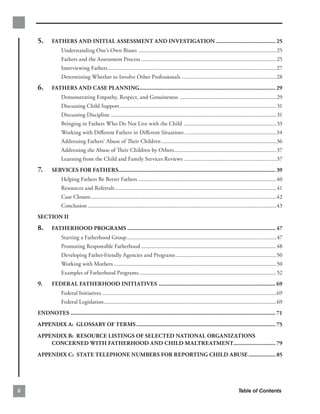 5.      FATHERS AND INITIAL ASSESSMENT AND INVESTIGATION ........................................ 25

                   Understanding One’s Own Biases ................................................................................................25

                   Fathers and the Assessment Process ..............................................................................................25

                   Interviewing Fathers .....................................................................................................................27

                   Determining Whether to Involve Other Professionals ..................................................................28

     6.      FATHERS AND CASE PLANNING........................................................................................... 29

                   Demonstrating Empathy, Respect, and Genuineness ...................................................................29

                   Discussing Child Support............................................................................................................. 31

                   Discussing Discipline ................................................................................................................... 31

                   Bringing in Fathers Who Do Not Live with the Child ................................................................33

                   Working with Diﬀerent Fathers in Diﬀerent Situations ................................................................34

                   Addressing Fathers’ Abuse of Their Children ................................................................................36

                   Addressing the Abuse of Their Children by Others.......................................................................37

                   Learning from the Child and Family Services Reviews ................................................................37

     7.      SERVICES FOR FATHERS......................................................................................................... 39

                   Helping Fathers Be Better Fathers ................................................................................................40

                   Resources and Referrals ................................................................................................................41

                   Case Closure.................................................................................................................................42

                   Conclusion ...................................................................................................................................43

     SECTION II
     8.      FATHERHOOD PROGRAMS ................................................................................................... 47

                   Starting a Fatherhood Group........................................................................................................47

                   Promoting Responsible Fatherhood ..............................................................................................48

                   Developing Father-friendly Agencies and Programs ......................................................................50

                   Working with Mothers .................................................................................................................50

                   Examples of Fatherhood Programs................................................................................................52

     9.      FEDERAL FATHERHOOD INITIATIVES .............................................................................. 69

                   Federal Initiatives .........................................................................................................................69

                   Federal Legislation........................................................................................................................69

     ENDNOTES ......................................................................................................................................... 71

     APPENDIX A: GLOSSARY OF TERMS ............................................................................................. 75

     APPENDIX B: RESOURCE LISTINGS OF SELECTED NATIONAL ORGANIZATIONS 

         CONCERNED WITH FATHERHOOD AND CHILD MALTREATMENT............................ 79

     APPENDIX C: STATE TELEPHONE NUMBERS FOR REPORTING CHILD ABUSE .................. 85





ii                                                                                                                                    Table of Contents
 