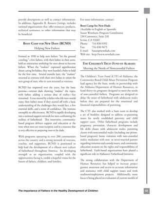 provide descriptions as well as contact information.         For more information, contact:
In addition, Appendix B, Resource Listings, includes
national organizations that oﬀer resources, products,        Boot Camp for New Dads
technical assistance, or other information that may          (Available in English or Spanish)
be beneﬁcial.                                                Susan Worsham, Program Coordinator
                                                             230 Commerce, Suite 210
                                                             Irvine, CA 92602
    BOOT CAMP FOR NEW DADS (BCND)                            Phone: 714-838-9392
                Helping New Fathers                          Fax:       714-838-9675
                                                             E-mail: Susan@newdads.com
                                                             Web site: http://www.newdads.com

Formed in 1990 to help new fathers “hit the ground
crawling,” a few fathers, with their babies in their arms,
held an orientation workshop for men about to become           THE CHILDREN’S TRUST FUND OF ALABAMA
fathers. When the “rookies” expressed apprehension             Meeting the Needs of Noncustodial Fathers
about caring for babies, they were handed a baby to hold
for the ﬁrst time. Several months later, the “rookies”
returned as veterans with their own babies to orient the     The Children’s Trust Fund (CTF) of Alabama, the
next group of men, who in turn returned as veterans.         Community-Based Child Abuse Prevention Program
                                                             lead agency for the State, works in partnership with
BCND has improved over the years, but the basic              the Alabama Department of Human Resources, to
premise—veteran dads showing “rookies” the ropes,            fund thirty-six programs designed to meet the needs
with babies adding a serious dose of reality—has             of non-custodial fathers. Programs are designed to
remained. It was started by a father who felt men would      delay the onset of fatherhood with adolescent males
enjoy their babies more if they started oﬀ with a basic      before they are prepared for the emotional and
understanding of the challenges they would face, a few       ﬁnancial responsibilities of parenting.
essential skills, and a sense of conﬁdence. The veterans
exemplify its eﬀectiveness. BCND is rapidly developing       The CTF also worked with a State team to develop
into a national support network for men confronting the      a set of booklets designed to address co-parenting
realities of fatherhood. This innovative, community-         issues for newly established paternity and child
based program delivers support and education at the          support cases. Other fatherhood programs include
time when men are most receptive and in a manner that        pregnancy prevention, character development and
is very eﬀective in preparing men to be dads.                life skills classes with adolescent males, parenting
                                                             classes with noncustodial males (including one prison-
With programs operating in over 200 communities              based program); home visitation with non-custodial
across the country and a strong network of veterans,         males; mediation with non- or never-married parents
coaches, and supporters, BCND is positioned to               regarding visitation and custody issues; and community
help lead the development of a vibrant new culture           education sessions on the rights and responsibilities of
of fatherhood throughout America. Its developing             fatherhood. Faith-based organizations have played a
strength as an organization, coupled with the                signiﬁcant role in Alabama’s Fatherhood Initiative.
opportunities facing it, enable a hopeful vision for the
future of fathers, children, and families.                   The strong collaboration with the Department of
                                                             Human Resources has helped to increase project
                                                             grantee awareness and access to accurate information
                                                             and assistance with child support issues and work
                                                             readiness/employment projects. Additionally, more
                                                             focus is being placed on evaluation of current models of



The Importance of Fathers in the Healthy Development of Children                                                        53
 