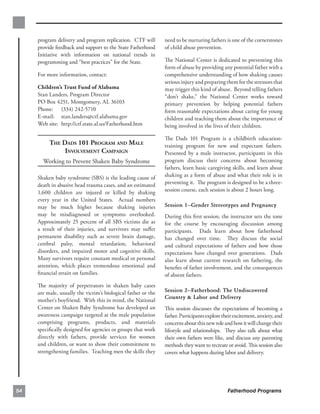 program delivery and program replication. CTF will        need to be nurturing fathers is one of the cornerstones
     provide feedback and support to the State Fatherhood      of child abuse prevention.
     Initiative with information on national trends in
     programming and “best practices” for the State.           The National Center is dedicated to preventing this
                                                               form of abuse by providing any potential father with a
     For more information, contact:                            comprehensive understanding of how shaking causes
                                                               serious injury and preparing them for the stressors that
     Children’s Trust Fund of Alabama                          may trigger this kind of abuse. Beyond telling fathers
     Stan Landers, Program Director                            “don’t shake,” the National Center works toward
     PO Box 4251, Montgomery, AL 36103                         primary prevention by helping potential fathers
     Phone: (334) 242-5710                                     form reasonable expectations about caring for young
     E-mail: stan.landers@ctf.alabama.gov                      children and teaching them about the importance of
     Web site: http://ctf.state.al.us/Fatherhood.htm           being involved in the lives of their children.

                                                               The Dads 101 Program is a childbirth education-
          THE DADS 101 PROGRAM AND MALE
                       training program for new and expectant fathers.
               INVOLVEMENT CAMPAIGN
                           Presented by a male instructor, participants in this
       Working to Prevent Shaken Baby Syndrome                 program discuss their concerns about becoming
                                                               fathers, learn basic caregiving skills, and learn about
     Shaken baby syndrome (SBS) is the leading cause of        shaking as a form of abuse and what their role is in
     death in abusive head trauma cases, and an estimated      preventing it. The program is designed to be a three-
     1,600 children are injured or killed by shaking           session course, each session is about 2 hours long.
     every year in the United States. Actual numbers
     may be much higher because shaking injuries               Session 1·Gender Stereotypes and Pregnancy
     may be misdiagnosed or symptoms overlooked.               During this ﬁrst session, the instructor sets the tone
     Approximately 25 percent of all SBS victims die as        for the course by encouraging discussion among
     a result of their injuries, and survivors may suﬀer       participants. Dads learn about how fatherhood
     permanent disability such as severe brain damage,         has changed over time. They discuss the social
     cerebral palsy, mental retardation, behavioral            and cultural expectations of fathers and how those
     disorders, and impaired motor and cognitive skills.       expectations have changed over generations. Dads
     Many survivors require constant medical or personal       also learn about current research on fathering, the
     attention, which places tremendous emotional and          beneﬁts of father involvement, and the consequences
     ﬁnancial strain on families.                              of absent fathers.
     The majority of perpetrators in shaken baby cases
     are male, usually the victim’s biological father or the   Session 2·Fatherhood: The Undiscovered
                                                               Country & Labor and Delivery
     mother’s boyfriend. With this in mind, the National
     Center on Shaken Baby Syndrome has developed an           This session discusses the expectations of becoming a
     awareness campaign targeted at the male population        father. Participants explore their excitement, anxiety, and
     comprising programs, products, and materials              concerns about this new role and how it will change their
     speciﬁcally designed for agencies or groups that work     lifestyle and relationships. They also talk about what
     directly with fathers, provide services for women         their own fathers were like, and discuss any parenting
     and children, or want to show their commitment to         methods they want to recreate or avoid. This session also
     strengthening families. Teaching men the skills they      covers what happens during labor and delivery.




54                                                                                            Fatherhood Programs
 
