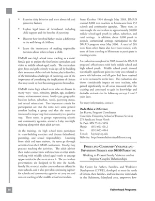 •	 Examine risky behavior and learn about risk and            From October 1994 through May 2003, DMAD
         protective factors;                                       trained 2,080 teen teachers in Minnesota from 153
                                                                   schools and community agencies. These teens in
     •	 Explore legal issues of fatherhood, including              turn taught the curriculum to approximately 38,000
         child support and the beneﬁts of paternity;               middle school-aged youth in urban, suburban, and
                                                                   rural settings. In addition, about 1,000 youth in
     •	 Discover how involved fathers make a diﬀerence
                                                                   juvenile correctional settings participated in the
         in the well-being of children;
                                                                   DMAD program since May 2000. A total of 205
     •	 Learn the importance of making responsible                 teens from other States also have been trained, with
         decisions about when to have a child.                     some of them traveling to Minnesota to participate in
                                                                   training events.
     DMAD uses high school teens teaching as a male/
     female pair to present the four-lesson curriculum and         An evaluation completed in 2002 showed the DMAD
     video to middle school-aged youth. The curriculum             program’s eﬀectiveness with both middle school and
     gives boys and girls a timely wake-up call by building        high school youth. Middle school youth showed
     their awareness of the vital role fathers play in families,   statistically signiﬁcant gains in every area related to
     of the tremendous challenges of parenting, and of the         youth risk behavior, and all gains had been retained
     importance of considering the implications of choices         or were increased 6 weeks later. The evaluation also
     that may result in their becoming parents themselves.         shows considerable impact on teen teachers, who
                                                                   gained signiﬁcantly in all areas measured after the
     DMAD trains high school teens who are diverse in              training and continued to gain in knowledge and
     many ways—race, ethnicity, gender, age, academic              desirable attitudes in the follow-up surveys 1 and 2
     status, socioeconomic status, family type, geographic         years later.
     location (urban, suburban, rural), parenting status,
     and sexual orientation. Two important criteria for            For more information, contact:
     participation are that the teens have some general
                                                                   Dads Make a Diﬀerence
     comfort leading a group and that the teens are
                                                                   Jan Hayne, Program Coordinator
     interested in impacting their community in a positive
                                                                   Concordia University, School of Human Services
     way. These teens, in groups representing schools
                                                                   275 Syndicate Street North
     and community agencies, attend a 2-day overnight
                                                                   St. Paul, MN 55104-5494
     training along with their adult advisor.
                                                                   Phone: (651) 603-6312
     At the training, the high school teens participate            Fax:       (651) 603-6144
     in team-building exercises and discuss fatherhood,            E-mail: hayne@csp.edu
     parenting, and sexual responsibility. Learning                Web site: http://www.dadsmakeadiﬀerence.org

     from adult and teen trainers, the teens go through
     activities from the DMAD curriculum. Finally, they
                                                                     FAMILY AND COMMUNITY VIOLENCE AND

     practice teaching the activities. The adult advisor
     then makes connections with teachers or other adults
                                                                   PREVENTION PROJECT AND 50/50 PARENTING

     working with middle school-aged youth to arrange                Working to Prevent Family Violence and to 

     opportunities for the teens to teach. The curriculum                Improve Couples’ Relationships

     presentations are designed to ﬁt into the health,
     family life, or social studies courses that are oﬀered in     The Center for Fathers, Families, and Workforce
     most schools, and it also provides continuing support         Development (CFWD), developed to meet the needs
     for schools and community agencies to carry out and           of fathers, their families, and low-income individuals
     sustain teaching of the middle school curriculum.             in the Baltimore, Maryland area, empowers low­



56                                                                                              Fatherhood Programs
 