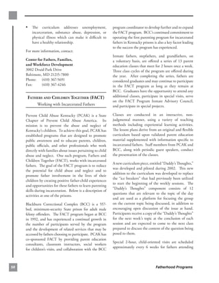 •	 The curriculum addresses unemployment,                 program coordinator to develop further and to expand
         incarceration, substance abuse, depression, or        the FACT program. BCC’s continued commitment to
         physical illness which can make it diﬃcult to         operating the ﬁrst parenting program for incarcerated
         have a healthy relationship.                          fathers in Kentucky prisons is also a key factor leading
                                                               to the success the program has experienced.
     For more information, contact:
                                                               Inmate fathers, stepfathers, and grandfathers, on
     Center for Fathers, Families,                             a voluntary basis, are oﬀered a series of 13 parent
     and Workforce Development                                 education classes that meet for 2 hours once a week.
     3002 Druid Park Drive                                     Three class cycles of the program are oﬀered during
     Baltimore, MD 21215-7800                                  the year. After completing the series, fathers are
     Phone: (410) 367-5691                                     considered graduates and may continue to participate
     Fax:      (410) 367-4246                                  in the FACT program as long as they remain at
                                                               BCC. Graduates have the opportunity to attend any
      FATHERS AND CHILDREN TOGETHER (FACT)                     additional classes, participate in special visits, serve
                                                               on the FACT Program Inmate Advisory Council,
            Working with Incarcerated Fathers                  and participate in special projects.

     Prevent Child Abuse Kentucky (PCAK) is a State            Classes are conducted in an interactive, non-
     Chapter of Prevent Child Abuse America. Its               judgmental manner, using a variety of teaching
     mission is to prevent the abuse and neglect of            methods including experiential learning activities.
     Kentucky’s children. To achieve this goal, PCAK has       The lesson plans derive from an original and ﬂexible
     established programs that are designed to promote         curriculum based upon validated parent education
     public awareness and to educate parents, children,        material supplemented with information speciﬁc to
     public oﬃcials, and other professionals who work          incarcerated fathers. Staﬀ members from PCAK and
     directly with families about issues pertaining to child   BCC, along with periodic guest speakers, conduct
     abuse and neglect. One such program, Fathers and          the presentation of the classes.
     Children Together (FACT), works with incarcerated
                                                               A new curriculum piece, entitled “Daddy’s Thoughts,”
     fathers. The goal of the FACT program is to reduce
                                                               was developed and piloted during 2002. This new
     the potential for child abuse and neglect and to
                                                               addition to the curriculum was developed to replace
     promote father involvement in the lives of their
                                                               the “ice breakers” that had previously been utilized
     children by creating positive father-child experiences
                                                               to start the beginning of the weekly sessions. The
     and opportunities for these fathers to learn parenting
                                                               “Daddy’s Thoughts” component consists of 12
     skills during incarceration. Below is a description of
                                                               questions that are relevant to the topic of the day
     activities at one of the prisons.
                                                               and are used as a platform for focusing the group
     Blackburn Correctional Complex (BCC) is a 557­            on the current topic being discussed, in addition to
     bed, minimum-security State prison for adult male         encouraging open discussion of the issue at hand.
     felony oﬀenders. The FACT program began at BCC            Participants receive a copy of the “Daddy’s Thoughts”
     in 1992, and has experienced a continual growth in        for the next week’s topic at the conclusion of each
     the number of participants served by the program          session and are expected to come to the next class
     and the development of related services that may be       prepared to discuss the content of the question being
     accessed by fathers choosing to participate. PCAK has     posed to them.
     co-sponsored FACT by providing parent education
                                                               Special 2-hour, child-oriented visits are scheduled
     consultants, classroom instructors, social workers
                                                               approximately every 6 weeks for fathers attending
     for children’s visits, and collaboration with the BCC



58                                                                                          Fatherhood Programs
 