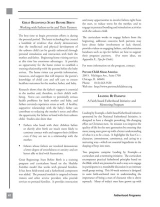 and many opportunities to involve fathers right from
       GREAT BEGINNINGS START BEFORE BIRTH                     the start, to reduce stress for the mother, and to
     Working with Fathers-to-be and Their Partners             engage in prenatal bonding and stimulation activities
                                                               with the unborn child.
     The best time to begin prevention eﬀorts is during
                                                               The curriculum works to engage fathers from the
     the prenatal period. The latest technology has created
                                                               beginning, addresses concerns both partners may
     a landslide of evidence that clearly demonstrates
                                                               have about father involvement or lack thereof,
     that the intellectual and physical development of
                                                               provides videos on engaging fathers, and disseminates
     the unborn child can be greatly enhanced through
                                                               handouts such as tips for fathers on how to support
     prenatal stimulation and interaction with both the
                                                               their pregnant partners. (For more ideas, see
     mother and father. Beginning home visiting services
                                                               Appendix E, Tips for Dads.)
     at this time has enormous advantages. It provides
     an opportunity for the home visitor to establish a        For more information on the program, contact:
     trusting relationship with the parents before the baby
     arrives. The home visitor can provide information,        Prevent Child Abuse America
     resources, and support that will improve the parent’s     200 S. Michigan Ave., Suite 1700
     knowledge of child care and self care to ensure           Chicago, IL 60604
     healthier outcomes for the mother, father, and baby.      Phone: (312) 663-3520
                                                               Web site: http://www.preventchildabuse.org
     Research shows that the father’s support is essential
     to the mother and, therefore, to their child’s well­
     being. Stress can contribute to potentially serious                      LEADING BY EXAMPLE
     health problems for both mother and baby, and                  A Faith-based Fatherhood Initiative and 

     fathers certainly experience stress as well. A healthy,                 Mentoring Program

     supportive relationship with the baby’s father can
     contribute to reducing the mother’s stress and oﬀers      Leading by Example, a faith-based fatherhood initiative
     the opportunity for fathers to bond with their unborn     sponsored by the National Fatherhood Initiative, is
     child. Studies also show that:                            designed to have a thought provoking, life-changing
     •	 Fathers who bond with their children before            eﬀect on Christian men. Its mission is to improve the
         or shortly after birth are much more likely to        quality of life for the next generation by ensuring that
         continue contact with and support their children      more young men grow up with a better understanding
         even if they are not in a relationship with the       of what it is to be a man. It highlights the four Cs—
         mother.                                               character, commitment, consistency, and caring in a
                                                               nurturing way—which are essential ingredients to the
     •	 Infants whose fathers are involved demonstrate         shaping of boys into men.
         a lower degree of stressfulness or anxiety and are
         better able to deal with frustrations.                Two programs comprise Leading by Example—a
                                                               curriculum and a mentoring initiative. The curriculum
     Great Beginnings Start Before Birth is a training         encompasses practical fatherhood principles based on
     program and curriculum based on the Healthy               the Bible, which are presented in such a way as to engage
     Families model that works with prenatal families.         its participants in a roundtable discussion in an intimate
     It has been ﬁeld-tested and a fatherhood component        small group setting. This 10-week ministry is designed
     was added. The prenatal module is targeted to home        to assist faith-anchored men in understanding the
     visitors and other service providers who provide          importance of being a man of character who is above
     services to prenatal families. It provides instruction    reproach. Many of today’s men have grown up with



62                                                                                            Fatherhood Programs
 