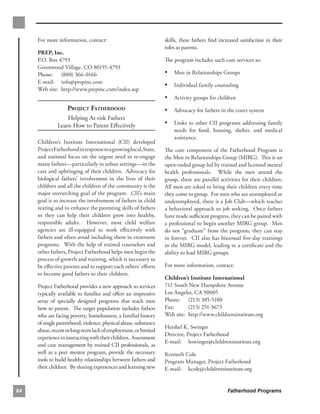 For more information, contact:                              skills, these fathers ﬁnd increased satisfaction in their
                                                                 roles as parents.
     PREP, Inc.
     P.O. Box 4793                                               The program includes such core services as:
     Greenwood Village, CO 80155-4793
     Phone: (800) 366-0166                                       •	 Men in Relationships Groups
     E-mail: info@prepinc.com
                                                                 •	 Individual family counseling
     Web site: http://www.prepinc.com/index.asp
                                                                 •	 Activity groups for children
                   PROJECT FATHERHOOD                            •	 Advocacy for fathers in the court system
                  Helping At-risk Fathers 

              Learn How to Parent Eﬀectively
                    •	 Links to other CII programs addressing family
                                                                     needs for food, housing, shelter, and medical
                                                                     assistance.
     Children’s Institute International (CII) developed
     Project Fatherhood in response to a growing local, State,   The core component of the Fatherhood Program is
     and national focus on the urgent need to re-engage          the Men in Relationships Group (MIRG). This is an
     many fathers—particularly in urban settings—in the          open-ended group led by trained and licensed mental
     care and upbringing of their children. Advocacy for         health professionals. While the men attend the
     biological fathers’ involvement in the lives of their       group, there are parallel activities for their children.
     children and all the children of the community is the       All men are asked to bring their children every time
     major overarching goal of the program. CII’s main           they come to group. For men who are unemployed or
     goal is to increase the involvement of fathers in child     underemployed, there is a Job Club—which teaches
     rearing and to enhance the parenting skills of fathers      a behavioral approach to job seeking. Once fathers
     so they can help their children grow into healthy,          have made suﬃcient progress, they can be paired with
     responsible adults. However, most child welfare             a professional to begin another MIRG group. Men
     agencies are ill-equipped to work eﬀectively with           do not “graduate” from the program; they can stay
     fathers and often avoid including them in treatment         in forever. CII also has biannual ﬁve-day trainings
     programs. With the help of trained counselors and           in the MIRG model, leading to a certiﬁcate and the
     other fathers, Project Fatherhood helps men begin the       ability to lead MIRG groups.
     process of growth and training, which is necessary to
     be eﬀective parents and to support each others’ eﬀorts      For more information, contact:
     to become good fathers to their children.
                                                                 Children’s Institute International
     Project Fatherhood provides a new approach to services      711 South New Hampshire Avenue
     typically available to families and oﬀers an impressive     Los Angeles, CA 90005
     array of specially designed programs that teach men         Phone: (213) 385-5100
     how to parent. The target population includes fathers       Fax:      (213) 251-3673
     who are facing poverty, homelessness, a familial history    Web site: http://www.childrensinstitute.org
     of single parenthood, violence, physical abuse, substance
                                                                 Hershel K. Swinger
     abuse, recent or long-term lack of employment, or limited
                                                                 Director, Project Fatherhood
     experience in interacting with their children. Assessment
                                                                 E-mail: hswinger@childrensinstitute.org
     and case management by trained CII professionals, as
     well as a peer mentor program, provide the necessary        Kenneth Cole
     tools to build healthy relationships between fathers and    Program Manager, Project Fatherhood
     their children. By sharing experiences and learning new     E-mail: kcole@childrensinstitute.org


64                                                                                             Fatherhood Programs
 