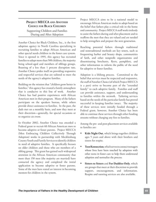 Project MECCA aims to be a national model to
       PROJECT MECCA AND ANOTHER
                         encourage African American males to adopt based on
        CHOICE FOR BLACK CHILDREN
                        the belief that fathers play a critical role in the home
        Supporting Children and Families 
                and community. Project MECCA staﬀ work tirelessly
           During and After Adoption
                     to assist the fathers during and after placement and to
                                                          reaﬃrm the men that they are valued and are needed
                                                          to help strengthen and prepare the next generation.
Another Choice for Black Children, Inc., is the ﬁrst
adoption agency in North Carolina specializing in         Reaching potential fathers through traditional
recruiting families to adopt African American and         and nontraditional methods are key tenets, such as
other special needs children in the foster care system.   frequenting barber and beauty shops, communities
Since it opened in 1995, this agency has recruited        of faith, and other nonproﬁt organizations and
families to adopt more than 500 children, the majority    disseminating brochures, ﬂyers, pamphlets, and
being school-aged and members of siblings groups.         other information to inform the public of the need
Boasting of a less than 1 percent disruption rate,        for adoptive or foster families.
Another Choice prides itself on providing responsive
and respectful services that are tailored to meet the     Adoption is a lifelong process. Committed to the
needs of the agency’s adoptive families.                  belief that services must be respected and responsive,
                                                          the staﬀ of Another Choice (of which Project MECCA
Building on the mission that “children grow better in     is a part) strive to become part of the “extended
families,” this agency has created a family atmosphere    family” to each adoptive family. Families and staﬀ
that is conducive to this line of work. Another           can provide assistance, support, and understanding
Choice has had positive experiences with African          to families within the network. Tailoring services
American men in their program. Many of the fathers        based on the needs of the particular family has proved
participate on the speakers bureau, while others          successful in keeping families intact. The majority
provide direct assistance to families. In the past, the   of these services were initially funded through a
dads met on a monthly basis, and now they meet at         Federal grant, however, Another Choice has been
their discretion—generally, for special occasions or      able to continue these services through other funding
to organize an event.                                     streams without charging any fees to families.
In October 2002, Another Choice was awarded a             Among the pre- and post-placement services available
Federal grant to recruit 60 African American men to       to families are:
become adoptive or foster parents. Project MECCA
(Men Embracing Children Collectively Through              •	 Kids Night Out, which brings together children
Adoption) works in partnership with Mecklenburg               ages 5 years and above with their brothers and
County Youth and Family Services to identify children         sisters for respite.
in need of adoptive families. It speciﬁcally focuses
on older children and those who are members of a          •	 Teen Konnection, which serves to connect teenagers
sibling group. This grant has gained such widespread          whose lives have been touched by adoption with
attention in the African American community that              other teens in foster care to help them understand
more than 150 men (the majority are married) have             adoption and normalize the process.
contacted the agency and completed the initial
                                                          •	 Sisters to Sisters and For Daddies Only, which
application to become adoptive or foster parents.
                                                              are groups that meet at their discretion to provide
Some of the men have stated an interest in becoming
                                                              support, encouragement, and information.
mentors for children in the system.
                                                              Respite and tutoring services are also available.




The Importance of Fathers in the Healthy Development of Children                                                     65
 