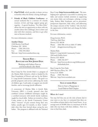 •	 Chat‘N’Chill, which provides in-home services         Boot Camp (http://www.newdads.com). The men­
         to families when the family is facing challenges.    helping-men approach is successful in assisting new
                                                              dads, and sessions include attention to supporting
     •	 Friends of Black Children Conference, an              new moms, baby care techniques, calming a crying
         annual weekend that is a mixture of a family         baby, Shaken Baby Syndrome and its prevention,
         reunion, revival, and large support group get-       postpartum depression, baby safety, and addressing
         together. A special breakout, “For Men Only,”        the unique concerns of the “rookies,” who also have
         allows the men an opportunity to share with one      the opportunity to hold, feed, and change the babies
         another about their challenges, how to show and      in the class.
         deal with their emotions, and how to get other
         men to become involved.                              For more information, contact:

     For more information, contact:                           Doug Gertner, Ph.D.
                                                              7949 East 28th Place
     Another Choice                                           Denver, CO 80238
     2340 Beatties Ford Road                                  Phone: (303) 886-4114 or (303) 377-8081
     Charlotte, NC 28216                                      E-mail: doug@emuconsulting.com
     Phone: (704) 394-1124
     Fax:      (704) 394-3843                                 Shalom Baby
     Web site: http://www.anotherchoice.org                   Robert E. Loup Jewish Community Center
                                                              350 South Dahlia Street
                                                              Denver, CO 80246
                 SHALOM BABY—
                                Phone: (303) 316-6377
           BOOTCAMP FOR NEW JEWISH DADS
                      Web site: http://www.jccdenver.org/childrenyouth
               Working with Fathers Prior to                            shalombaby.htm
               and Immediately after Birth
                                                              Boot Camp for New Dads
                                                              4605 Barranca Pkwy, Ste. 205
     Boot Camp for New Jewish Dads is a program of
                                                              Irvine, CA 92604
     the Shalom Baby Initiative, which is funded by the
                                                              Phone: (949) 786-3146
     Rose Foundation of Denver and run by the Robert
                                                              Web site: http://www.newdads.com
     E. Loup Jewish Community Center. The goal is to
     provide programs and services addressing the needs
     of children ages 3 and under, to support new Jewish                    STAY-AT-HOME DADS
     families, and to encourage Jewish aﬃliation.                        How to Start a Playgroup or 

     A cornerstone of Shalom Baby is Jewish Baby                         Local Dad-to-Dad Chapter

     University (JBU), a 6-week, prenatal class that
     combines Lamaze childbirth techniques taught by          Where do I start?
     a certiﬁed instructor with Jewish family traditions
     taught by a local rabbi. Fathers are invited to a Boot   You may feel that you are the only at-home dad in
     Camp session at the Jewish Community Center              your town or city, but it is estimated that there are
     where “veterans” of past sessions bring their new        two million at-home dads in the United States. In an
     babies, usually ages 2-6 months, to show “rookie”        average town of 20,000, there is a minimum of 10-20
     dads what they have learned about caring for new         dads who stay home with their children. Now it is
     babies. This program is aﬃliated with the National       time to ﬁnd these dads.




66                                                                                        Fatherhood Programs
 