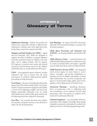 APPENDIX A

                       Glossary of Terms



Adjudicatory Hearings – held by the juvenile and        Case Planning – the stage of the CPS case process
family court to determine whether a child has been      where the CPS caseworker develops a case plan with
maltreated or whether some other legal basis exists     the family members.
for the State to intervene to protect the child.
                                                        Child Abuse Prevention and Treatment Act
Adoption and Safe Families Act (ASFA) – signed          (CAPTA) – see Keeping Children and Families Safe
into law November 1997, ASFA was designed to            Act.
improve the safety of children, to promote adoption
and other permanent homes for children who need         Child Advocacy Center – community-based and
them, and to support families. The law requires         child-friendly facilities designed to coordinate services
CPS agencies to provide more timely and focused         to victims of nonfatal abuse and neglect, especially
assessment and intervention services to the children    cases of child sexual abuse and severe physical abuse.
and families that are served within the CPS system.
                                                        Child Protective Services (CPS) – the designated
CASA – court-appointed special advocates (usually       social services agency (in most States) to receive
volunteers) who serve to ensure that the needs          reports, investigate, and provide rehabilitation or
and interests of a child in child protection judicial   treatment services to children and families in which
proceedings are fully protected.                        child maltreatment has occurred. Frequently, this
                                                        agency is located within larger public social service
Case Closure – the process of ending the relationship   agencies, such as Departments of Social Services.
between the CPS worker and the family. Case closure
involves a mutual assessment of progress and includes   Concurrent Planning – identifying alternative
a review of the beginning, middle, and end of the       forms of permanency; that is, addressing both
helping relationship. Optimally, cases are closed       how reuniﬁcation can be achieved and how legal
when families have achieved their goals and the risk    permanency with a new parent or caregiver can be
of maltreatment has been reduced or eliminated.         achieved if reuniﬁcation eﬀorts fail.

Case Plan – the casework document that outlines         Cultural Competence – a set of attitudes, behaviors,
the outcomes and goals necessary to be achieved to      and policies that integrates knowledge about groups
reduce the risk of maltreatment.                        of people into practices and standards to enhance the
                                                        quality of services to all cultural groups being served.




The Importance of Fathers in the Healthy Development of Children                                                    75
 