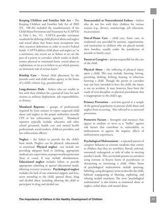 Keeping Children and Families Safe Act – The               Noncustodial or Nonresidential Fathers – fathers
Keeping Children and Families Safe Act of 2003             who do not live with their children for various
(P.L. 108-36) included the reauthorization of the          reasons (e.g., divorce, nonmarriage, job relocation,
Child Abuse Prevention and Treatment Act (CAPTA)           incarceration).
in Title I, Sec. 111. CAPTA provides minimum
standards for deﬁning child physical abuse and neglect     Out-of-Home Care – child care, foster care, or
and sexual abuse that States must incorporate into         residential care provided by persons, organizations,
their statutory deﬁnitions in order to receive Federal     and institutions to children who are placed outside
funds. CAPTA deﬁnes child abuse and neglect as “at         their families, usually under the jurisdiction of
a minimum, any recent act or failure to act on the         juvenile or family court.
part of a parent or caretaker, which results in death,
                                                           Parent or Caregiver – person responsible for the care
serious physical or emotional harm, sexual abuse or
                                                           of the child.
exploitation, or an act or failure to act which presents
an imminent risk of serious harm.”                         Physical Abuse – the inﬂicting of physical injury
                                                           upon a child. This may include, burning, hitting,
Kinship Care – formal child placement by the
                                                           punching, shaking, kicking, beating, or otherwise
juvenile court and child welfare agency in the home
                                                           harming a child. Though the parent or caretaker
of a child’s relative (e.g., grandmother).
                                                           may not have intended to hurt the child, the injury
Long-distance Dads – fathers who are unable to             is not an accident. It may, however, have been the
live with their children for a period of time for such     result of over-discipline or physical punishment that
reasons as military deployment, job responsibilities,      is inappropriate to the child’s age.
or divorce.
                                                           Primary Prevention – activities geared to a sample
Mandated Reporter – groups of professionals                of the general population to prevent child abuse and
required by State statutes to report suspected child       neglect from occurring. Also referred to as universal
abuse and neglect to the proper authorities (usually       prevention.
CPS or law enforcement agencies). Mandated
                                                           Protective Factors – Strengths and resources that
reporters typically include: educators and other
                                                           appear to mediate or serve as a “buﬀer” against
school personnel, health care and mental health
                                                           risk factors that contribute to vulnerability to
professionals, social workers, childcare providers, and
                                                           maltreatment or against the negative eﬀects of
law enforcement oﬃcers.
                                                           maltreatment experiences.
Neglect – the failure to provide for the child’s
                                                           Psychological Maltreatment – a repeated pattern of
basic needs. Neglect can be physical, educational,
                                                           caregiver behavior or extreme incidents that convey
or emotional. Physical neglect can include not
                                                           to children that they are worthless, ﬂawed, unloved,
providing adequate food or clothing, appropriate
                                                           unwanted, endangered, or only of value in meeting
medical care, supervision, or proper weather protection
                                                           another’s needs. This can include parents or caretakers
(heat or coats). It may include abandonment.
                                                           using extreme or bizarre forms of punishment or
Educational neglect includes failure to provide
                                                           threatening or terrorizing a child. Other forms
appropriate schooling or special educational needs,
                                                           of psychological maltreatment include spurning,
allowing excessive truancies. Psychological neglect
                                                           belittling, using derogatory terms to describe the child,
includes the lack of any emotional support and love,
                                                           habitual scapegoating or blaming, exploiting, and
never attending to the child, spousal abuse, drug
                                                           refusing needed treatment. The term “psychological
and alcohol abuse including allowing the child to
                                                           maltreatment” is also known as emotional abuse or
participate in drug and alcohol use.
                                                           neglect, verbal abuse, and mental abuse.



The Importance of Fathers in the Healthy Development of Children                                                       77
 