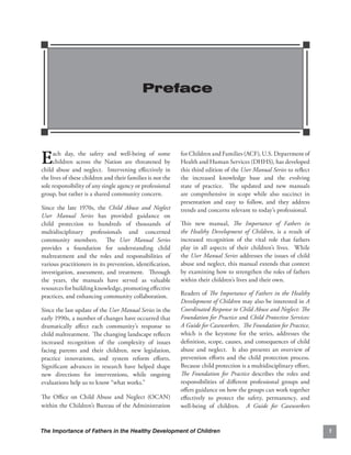 Preface





E    ach day, the safety and well-being of some
     children across the Nation are threatened by
child abuse and neglect. Intervening eﬀectively in
                                                            for Children and Families (ACF), U.S. Department of
                                                            Health and Human Services (DHHS), has developed
                                                            this third edition of the User Manual Series to reﬂect
the lives of these children and their families is not the   the increased knowledge base and the evolving
sole responsibility of any single agency or professional    state of practice. The updated and new manuals
group, but rather is a shared community concern.            are comprehensive in scope while also succinct in
                                                            presentation and easy to follow, and they address
Since the late 1970s, the Child Abuse and Neglect           trends and concerns relevant to today’s professional.
User Manual Series has provided guidance on
child protection to hundreds of thousands of                This new manual, The Importance of Fathers in
multidisciplinary professionals and concerned               the Healthy Development of Children, is a result of
community members. The User Manual Series                   increased recognition of the vital role that fathers
provides a foundation for understanding child               play in all aspects of their children’s lives. While
maltreatment and the roles and responsibilities of          the User Manual Series addresses the issues of child
various practitioners in its prevention, identiﬁcation,     abuse and neglect, this manual extends that context
investigation, assessment, and treatment. Through           by examining how to strengthen the roles of fathers
the years, the manuals have served as valuable              within their children’s lives and their own.
resources for building knowledge, promoting eﬀective
practices, and enhancing community collaboration.           Readers of The Importance of Fathers in the Healthy
                                                            Development of Children may also be interested in A
Since the last update of the User Manual Series in the      Coordinated Response to Child Abuse and Neglect: The
early 1990s, a number of changes have occurred that         Foundation for Practice and Child Protective Services:
dramatically aﬀect each community’s response to             A Guide for Caseworkers. The Foundation for Practice,
child maltreatment. The changing landscape reﬂects          which is the keystone for the series, addresses the
increased recognition of the complexity of issues           deﬁnition, scope, causes, and consequences of child
facing parents and their children, new legislation,         abuse and neglect. It also presents an overview of
practice innovations, and system reform eﬀorts.             prevention eﬀorts and the child protection process.
Signiﬁcant advances in research have helped shape           Because child protection is a multidisciplinary eﬀort,
new directions for interventions, while ongoing             The Foundation for Practice describes the roles and
evaluations help us to know “what works.”                   responsibilities of diﬀerent professional groups and
                                                            oﬀers guidance on how the groups can work together
The Oﬃce on Child Abuse and Neglect (OCAN)                  eﬀectively to protect the safety, permanency, and
within the Children’s Bureau of the Administration          well-being of children. A Guide for Caseworkers


The Importance of Fathers in the Healthy Development of Children                                                     1
 