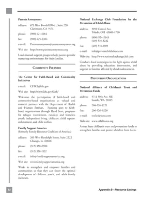 Parents Anonymous
                                    National Exchange Club Foundation for the
                                                           Prevention of Child Abuse
     address:   675 West Foothill Blvd., Suite 220
                Claremont, CA 91711                        address:   3050 Central Ave.
                                                                      Toledo, OH 43606-1700
     phone:     (909) 621-6184
                                                           phone:     (800) 924-2643
     fax:       (909) 625-6304
                                                                      (419) 535-3232
     e-mail:    Parentsanonymous@parentsanonymous.org
                                                           fax:       (419) 535-1989
     Web site: http://www.parentsanonymous.org
                                                           e-mail:    info@preventchildabuse.com
     Leads mutual support groups to help parents provide
                                                           Web site: http://www.nationalexchangeclub.com
     nurturing environments for their families.
                                                           Conducts local campaigns in the ﬁght against child
                                                           abuse by providing education, intervention, and
                  COMMUNITY PARTNERS                       support to families aﬀected by child maltreatment.

     The Center for Faith-Based and Community
                                                                      PREVENTION ORGANIZATIONS
     Initiatives

     e-mail:    CFBCI@hhs.gov                              National Alliance of Children’s Trust and
     Web site: http://www.hhs.gov/faith/                   Prevention Funds

     Welcomes the participation of faith-based and         address:   5712 30th Ave. NE
     community-based organizations as valued and                      Seattle, WA 98105
     essential partners with the Department of Health      phone:     206-526-1221
     and Human Services. Funding goes to faith-
     based organizations through Head Start, programs      fax:       206-526-0220
     for refugee resettlement, runaway and homeless        e-mail:    trafael@juno.com
     youth, independent living, childcare, child support
     enforcement, and child welfare.                       Web site: www.ctfalliance.org
                                                           Assists State children’s trust and prevention funds to
     Family Support America
                                                           strengthen families and protect children from harm.
     (formerly Family Resource Coalition of America)

     address:   205 West Randolph Street, Suite 2222
                Chicago, IL 60606
     phone:     (312) 338-0900
     fax:       (312) 338-1522
     e-mail:    info@familysupportamerica.org
     Web site: www.familysupportamerica.org
     Works to strengthen and empower families and
     communities so that they can foster the optimal
     development of children, youth, and adult family
     members.



82                                                                          Appendix B—Resource Listings
 
