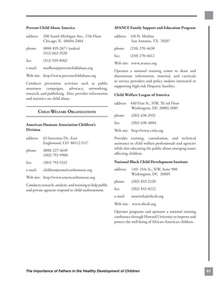 Prevent Child Abuse America
                               AVANCE Family Support and Education Program

address:    200 South Michigan Ave., 17th Floor            address:	 118 N. Medina
            Chicago, IL 60604-2404                                    San Antonio, TX 78207
phone:      (800) 835-2671 (orders)                        phone:     (210) 270-4630
                                                                       	
            (312) 663-3520
                                                           fax:	      (210) 270-4612
fax:        (312) 939-8962
                                                           Web site: 	 www.avance.org
e-mail:     mailbox@preventchildabuse.org
                                                           Operates a national training center to share and
Web site: http://www.preventchildabuse.org                 disseminate information, material, and curricula
                                                           to service providers and policy makers interested in
Conducts prevention activities such as public
                                                           supporting high-risk Hispanic families.
awareness campaigns, advocacy, networking,
research, and publishing. Also, provides information       Child Welfare League of America
and statistics on child abuse.
                                                           address:	 440 First St., NW, Th ird Floor
                                                                     Washington, DC 20001-2085
          CHILD WELFARE ORGANIZATIONS
                                                           phone:     (202) 638-2952

American Humane Association Children’s
                    fax:       (202) 638-4004
Division                                                   Web site: http://www.cwla.org
address:    63 Inverness Dr., East                         Provides training, consultation, and technical
            Englewood, CO 80112-5117                       assistance to child welfare professionals and agencies
                                                           while also educating the public about emerging issues
phone:      (800) 227-4645
            (303) 792-9900                                 aﬀecting children.

fax:        (303) 792-5333                                 National Black Child Development Institute

e-mail:     children@americanhumane.org                    address:   1101 15th St., NW, Suite 900
                                                                      Washington, DC 20005
Web site: http://www.americanhumane.org
                                                           phone:     (202) 833-2220
Conducts research, analysis, and training to help public
and private agencies respond to child maltreatment.        fax:       (202) 833-8222
                                                           e-mail:    moreinfo@nbcdi.org
                                                           Web site: www.nbcdi.org
                                                           Operates programs and sponsors a national training
                                                           conference through Howard University to improve and
                                                           protect the well-being of African-American children.




The Importance of Fathers in the Healthy Development of Children                                                    83
 