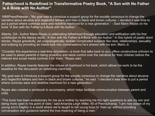 Fatherhood is Redefined in Transformative Poetry Book, "A Son with No Father
is A Book with No Author"
1888PressRelease - “My goal was to introduce a support group for the socially conscious to change the
narrative about abusive and neglectful fathers and men in black and brown cultures. I decided it was time to
put a period where commas were and redefine manhood for a new generation.” - Said Mario Reyes on his
book “A Son with No Father is A Book with No Author.”
Atlanta, GA - Author Mario Reyes is celebrating fatherhood through education and edification with his first
contribution to the literary world, “A Son with No Father is A Book with No Author.” In this hybrid of poetic short
stories, Reyes gracefully, yet unapologetically, tackles complicated subjects like race, relationships, sexuality
and bullying by providing an inside look into conversations he’s shared with his son, Mario Jr.
“Consider this experience a real-time simulation—a book that talks back to you, offers constructive criticism to
be used to assist parents in being proactive and seize control over the narrative for their children before the
internet and social media controls it for them,” Reyes said.
In addition, Reyes heavily features the virtues of manhood in his book, which allows his work to be the
baseline for the discussion on redefining manhood.
“My goal was to introduce a support group for the socially conscious to change the narrative about abusive
and neglectful fathers and men in black and brown cultures,” he said. “I decided it was time to put a period
where commas were and redefine manhood for a new generation.”
Reyes also created a workbook to accompany, which helps facilitate communication between parent and
child.
“This book has been evolutionary for me as a mother by teaching me the right questions to ask my son and
being more open to his point of view,” said Amanda Leigh Miller, 40 of Pennsylvania. “I am now aware of my
young son’s fragility in a world where we’re taught to tell young boys to ‘man-up’ without providing
conversation and guidance behind the true meaning of being a man.”
 