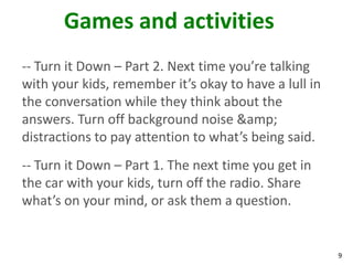 Games and activities
-- Turn it Down – Part 2. Next time you’re talking
with your kids, remember it’s okay to have a lull in
the conversation while they think about the
answers. Turn off background noise &amp;
distractions to pay attention to what’s being said.
-- Turn it Down – Part 1. The next time you get in
the car with your kids, turn off the radio. Share
what’s on your mind, or ask them a question.


                                                       9
 