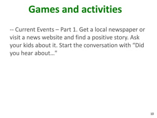 Games and activities
-- Current Events – Part 1. Get a local newspaper or
visit a news website and find a positive story. Ask
your kids about it. Start the conversation with “Did
you hear about…"




                                                       10
 