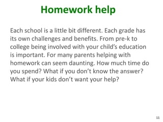 Homework help
Each school is a little bit different. Each grade has
its own challenges and benefits. From pre-k to
college being involved with your child’s education
is important. For many parents helping with
homework can seem daunting. How much time do
you spend? What if you don’t know the answer?
What if your kids don’t want your help?




                                                        11
 