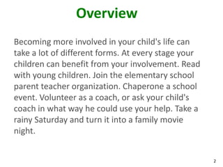 Overview
Becoming more involved in your child's life can
take a lot of different forms. At every stage your
children can benefit from your involvement. Read
with young children. Join the elementary school
parent teacher organization. Chaperone a school
event. Volunteer as a coach, or ask your child's
coach in what way he could use your help. Take a
rainy Saturday and turn it into a family movie
night.


                                                     2
 