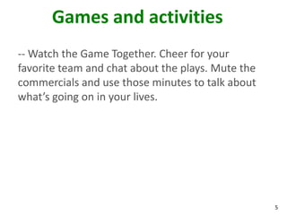 Games and activities
-- Watch the Game Together. Cheer for your
favorite team and chat about the plays. Mute the
commercials and use those minutes to talk about
what’s going on in your lives.




                                                   5
 