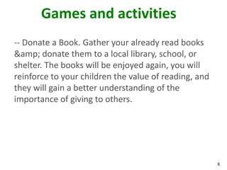 Games and activities
-- Donate a Book. Gather your already read books
&amp; donate them to a local library, school, or
shelter. The books will be enjoyed again, you will
reinforce to your children the value of reading, and
they will gain a better understanding of the
importance of giving to others.




                                                       6
 