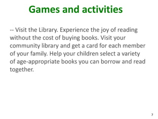 Games and activities
-- Visit the Library. Experience the joy of reading
without the cost of buying books. Visit your
community library and get a card for each member
of your family. Help your children select a variety
of age-appropriate books you can borrow and read
together.




                                                      7
 