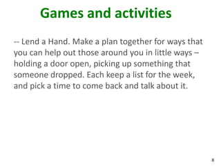 Games and activities
-- Lend a Hand. Make a plan together for ways that
you can help out those around you in little ways –
holding a door open, picking up something that
someone dropped. Each keep a list for the week,
and pick a time to come back and talk about it.




                                                     8
 