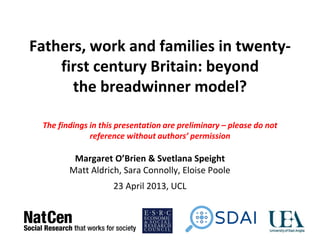 Fathers, work and families in twenty-
first century Britain: beyond
the breadwinner model?
The findings in this presentation are preliminary – please do not
reference without authors’ permission
Margaret O’Brien & Svetlana Speight
Matt Aldrich, Sara Connolly, Eloise Poole
23 April 2013, UCL
 