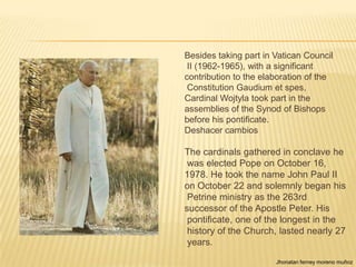 Besides taking part in Vatican Council
 II (1962-1965), with a significant
contribution to the elaboration of the
 Constitution Gaudium et spes,
Cardinal Wojtyla took part in the
assemblies of the Synod of Bishops
before his pontificate.
Deshacer cambios

The cardinals gathered in conclave he
 was elected Pope on October 16,
1978. He took the name John Paul II
on October 22 and solemnly began his
 Petrine ministry as the 263rd
successor of the Apostle Peter. His
 pontificate, one of the longest in the
 history of the Church, lasted nearly 27
 years.
                       Jhonatan ferney moreno muñoz
 