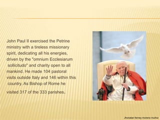 John Paul II exercised the Petrine
ministry with a tireless missionary
spirit, dedicating all his energies,
driven by the "omnium Ecclesiarum
 sollicitudo" and charity open to all
mankind. He made 104 pastoral
visits outside Italy and 146 within this
 country. As Bishop of Rome he

visited 317 of the 333 parishes.




                                           Jhonatan ferney moreno muñoz
 