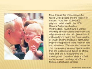 More than all his predecessors he
found God's people and the leaders of
nations: more than 17,600,000
pilgrims participated in the 1166
General Audiences held on
Wednesdays. Such figure is without
counting all other special audiences and
religious ceremonies held [more than 8
million pilgrims during the Great Jubilee
of 2000] and the millions of faithful met
Pope during pastoral visits made in Italy
and elsewhere. We must also remember
 the numerous government personalities
that are encountered during 38 official
visits and the 738 audiences and
meetings with heads of state and 246
audiences and meetings with Prime
Ministers.Deshacer cambios

                      Jhonatan ferney moreno muñoz
 
