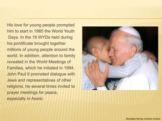 His love for young people prompted
him to start in 1985 the World Youth
 Days. In the 19 WYDs held during
his pontificate brought together
millions of young people around the
world. In addition, attention to family
revealed in the World Meetings of
Families, which he initiated in 1994.
John Paul II promoted dialogue with
Jews and representatives of other
religions, he several times invited to
prayer meetings for peace,
especially in Assisi.



                                          Jhonatan ferney moreno muñoz
 