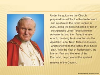 Under his guidance the Church
prepared herself for the third millennium
and celebrated the Great Jubilee of
2000, along the lines indicated by him in
the Apostolic Letter Tertio Millennio
Adveniente, and then faced the new
epoch, receiving his instructions in the
Apostolic Letter Novo Millennio Ineunte,
which showed to the faithful their future
path. With the Year of Redemption, the
Marian Year and the Year of the
Eucharist, he promoted the spiritual

renewal of the Church.



                         Jhonatan ferney moreno muñoz
 