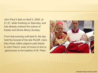 John Paul II died on April 2, 2005, at
21.37, while finishing on Saturday, and
had already entered the octave of
Easter and Divine Mercy Sunday.

From that evening until April 8, the day
held the funeral of the late Pontiff, more
than three million pilgrims paid tribute
to John Paul II, even 24 hours in line to
 gainaccess to the basilica of St. Peter.




                                             Jhonatan ferney moreno muñoz
 