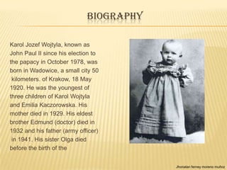 BIOGRAPHY

Karol Jozef Wojtyla, known as
John Paul II since his election to
the papacy in October 1978, was
born in Wadowice, a small city 50
 kilometers. of Krakow, 18 May
1920. He was the youngest of
three children of Karol Wojtyla
and Emilia Kaczorowska. His
mother died in 1929. His eldest
brother Edmund (doctor) died in
1932 and his father (army officer)
 in 1941. His sister Olga died
before the birth of the


                                         Jhonatan ferney moreno muñoz
 