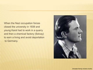 When the Nazi occupation forces
closed the university in 1939 and
young Karol had to work in a quarry
and then a chemical factory (Solvay)
to earn a living and avoid deportation
 to Germany.




                                         Jhonatan ferney moreno muñoz
 
