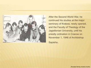 After the Second World War, he
continued his studies at the major
seminary of Krakow, newly opened,
and the Faculty of Theology of the
Jagiellonian University, until his
priestly ordination in Cracow on
November 1, 1946 of Archbishop

Sapieha.




                   Jhonatan ferney moreno muñoz
 