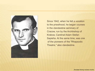 Since 1942, when he felt a vocation
to the priesthood, he began courses
in the clandestine seminary of
Cracow, run by the Archbishop of
Krakow, Cardinal Adam Stefan
Sapieha. At the same time, was one
 of the pioneers of the "Rhapsodic
Theatre," also clandestine.




                        Jhonatan ferney moreno muñoz
 