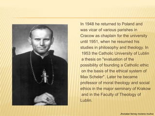 In 1948 he returned to Poland and
was vicar of various parishes in
Cracow as chaplain for the university
until 1951, when he resumed his
studies in philosophy and theology. In
 1953 the Catholic University of Lublin
 a thesis on "evaluation of the
possibility of founding a Catholic ethic
 on the basis of the ethical system of
Max Scheler". Later he became
professor of moral theology and social
ethics in the major seminary of Krakow
 and in the Faculty of Theology of
Lublin.


                      Jhonatan ferney moreno muñoz
 