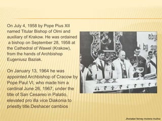 On July 4, 1958 by Pope Pius XII
named Titular Bishop of Olmi and
auxiliary of Krakow. He was ordained
 a bishop on September 28, 1958 at
the Cathedral of Wawel (Krakow),
from the hands of Archbishop
Eugeniusz Baziak.

On January 13, 1964 he was
appointed Archbishop of Cracow by
Pope Paul VI, who made ​him a
cardinal June 26, 1967, under the
title of San Cesareo in Palatio,
elevated pro illa vice Diakonia to
priestly title.Deshacer cambios

                                       Jhonatan ferney moreno muñoz
 