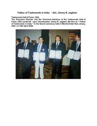 Father of Taekwondo in India - Gm. Jimmy R. Jagtiani
Taekwondo Hall of Fame, USA.
The Executive Director and the Technical Advisors of the Taekwondo Hall of
Fame, USA conferred upon Grandmaster Jimmy R. Jagtiani, 8th Dan as “ Father
of Taekwondo in India ” in the Grand ceremony held in Marriot Hotel, New Jersey,
USA on 10th April 2009.
 