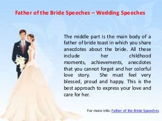 Father of the Bride Speeches – Wedding Speeches
The middle part is the main body of a
father of bride toast in which you share
anecdotes about the bride. All these
include her childhood
moments, achievements, anecdotes
that you cannot forget and her colorful
love story. She must feel very
blessed, proud and happy. This is the
best approach to express your love and
care for her.
For more info: Father of the Bride Speeches
 