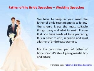 Father of the Bride Speeches – Wedding Speeches
You have to keep in your mind the
father of bride toast etiquette to follow.
You should know the most suitable
things to say and what to avoid. Ensure
that you have loads of time preparing
this in order to edit, rehearse and read
a father of bride toast example.
For the conclusion part of father of
bride toast, it's about giving marital tips
and advice.
For more info: Father of the Bride Speeches
 