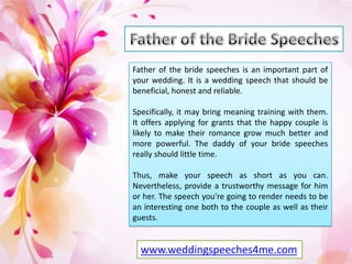Father of the bride speeches is an important part of
your wedding. It is a wedding speech that should be
beneficial, honest and reliable.
Specifically, it may bring meaning training with them.
It offers applying for grants that the happy couple is
likely to make their romance grow much better and
more powerful. The daddy of your bride speeches
really should little time.
Thus, make your speech as short as you can.
Nevertheless, provide a trustworthy message for him
or her. The speech you're going to render needs to be
an interesting one both to the couple as well as their
guests.

www.weddingspeeches4me.com

 