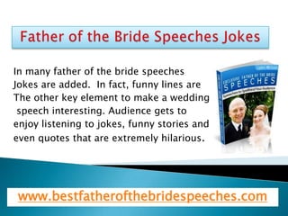 In many father of the bride speeches
Jokes are added. In fact, funny lines are
The other key element to make a wedding
 speech interesting. Audience gets to
enjoy listening to jokes, funny stories and
even quotes that are extremely hilarious.




 www.bestfatherofthebridespeeches.com
 