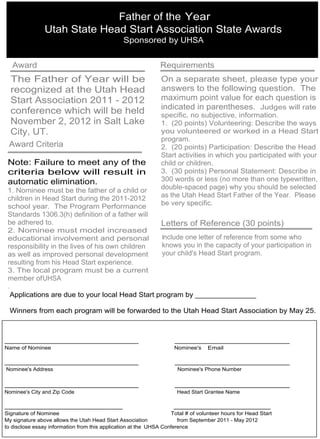 Father of the Year
                Utah State Head Start Association State Awards
                                                Sponsored by UHSA


   Award                                                      Requirements
  The Father of Year will be                                   On a separate sheet, please type your
  recognized at the Utah Head                                  answers to the following question. The
  Start Association 2011 - 2012                                maximum point value for each question is
                                                               indicated in parentheses. Judges will rate
  conference which will be held                                specific, no subjective, information.
  November 2, 2012 in Salt Lake                                1. (20 points) Volunteering: Describe the ways
  City, UT.                                                    you volunteered or worked in a Head Start
                                                               program.
 Award Criteria                                                2. (20 points) Participation: Describe the Head
                                                               Start activities in which you participated with your
 Note: Failure to meet any of the                              child or children.
 criteria below will result in                                 3. (30 points) Personal Statement: Describe in
 automatic elimination.                                        300 words or less (no more than one typewritten,
 1. Nominee must be the father of a child or                   double-spaced page) why you should be selected
 children in Head Start during the 2011-2012                   as the Utah Head Start Father of the Year. Please
 school year. The Program Performance                          be very specific.
 Standards 1306.3(h) definition of a father will
 be adhered to.                                   Letters of Reference (30 points)
 2. Nominee must model increased
 educational involvement and personal              Include one letter of reference from some who
 responsibility in the lives of his own children   knows you in the capacity of your participation in
 as well as improved personal development          your child's Head Start program.
 resulting from his Head Start experience.
 3. The local program must be a current
 member ofUHSA
 .
                                                                May 18- 4:00 PM
   Applications are due to your local Head Start program by _______________

  Winners from each program will be forwarded to the Utah Head Start Association by May 25.



___________________________________                                 ______________________________
Name of Nominee                                                     Nominee's     Email

___________________________________                                 ______________________________
Nominee's Address                                                    Nominee's Phone Number

___________________________________                                 ______________________________
Nominee's City and Zip Code                                          Head Start Grantee Name

___________________________________                                 _________________________
Signature of Nominee                                               Total # of volunteer hours for Head Start
My signature above allows the Utah Head Start Association             from September 2011 - May 2012
to disclose essay information from this application at the UHSA Conference
 